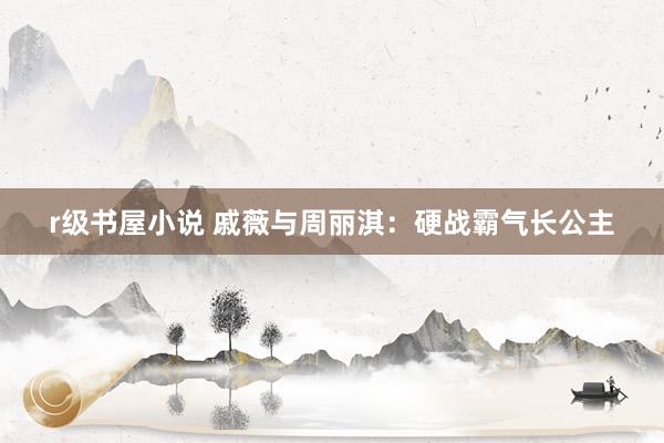 r级书屋小说 戚薇与周丽淇：硬战霸气长公主