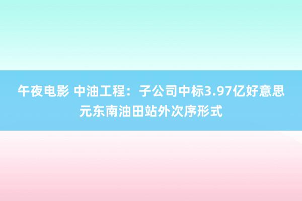 午夜电影 中油工程：子公司中标3.97亿好意思元东南油田站外次序形式
