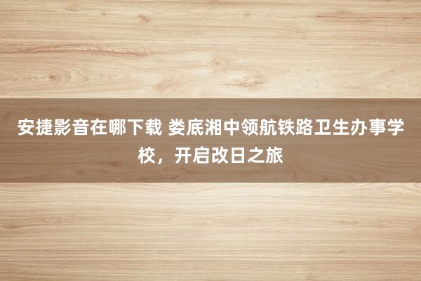 安捷影音在哪下载 娄底湘中领航铁路卫生办事学校，开启改日之旅