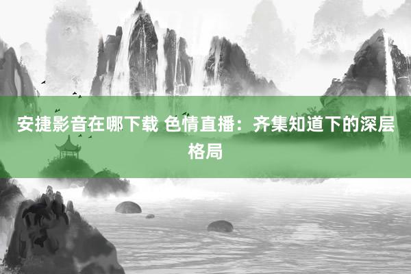 安捷影音在哪下载 色情直播：齐集知道下的深层格局