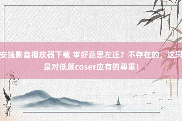 安捷影音播放器下载 审好意思左迁？不存在的，这只是对低颜coser应有的尊重！