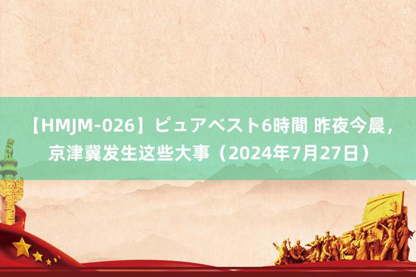 【HMJM-026】ピュアベスト6時間 昨夜今晨，京津冀发生这些大事（2024年7月27日）