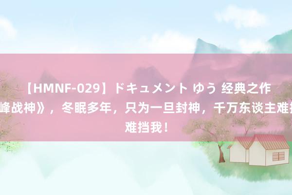 【HMNF-029】ドキュメント ゆう 经典之作《巅峰战神》，冬眠多年，只为一旦封神，千万东谈主难挡我！