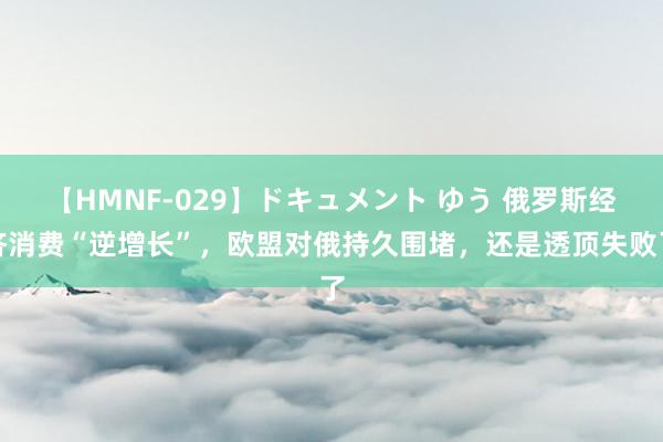 【HMNF-029】ドキュメント ゆう 俄罗斯经济消费“逆增长”，欧盟对俄持久围堵，还是透顶失败了