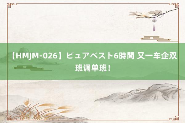 【HMJM-026】ピュアベスト6時間 又一车企双班调单班！