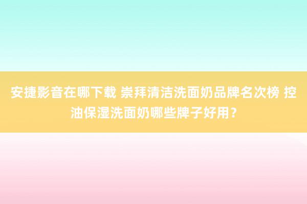 安捷影音在哪下载 崇拜清洁洗面奶品牌名次榜 控油保湿洗面奶哪些牌子好用？