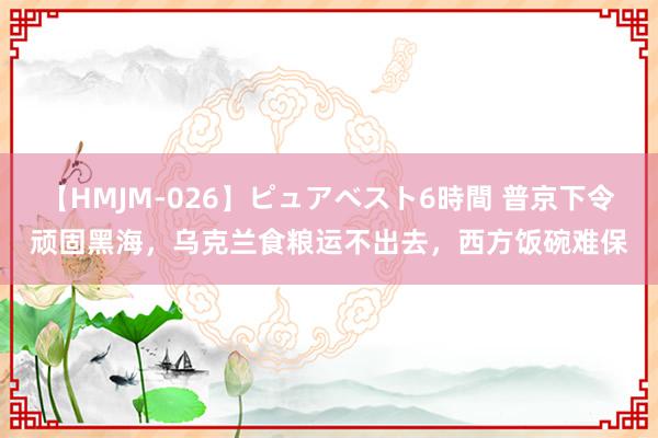 【HMJM-026】ピュアベスト6時間 普京下令顽固黑海，乌克兰食粮运不出去，西方饭碗难保