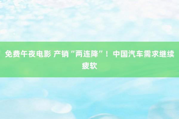 免费午夜电影 产销“两连降”！中国汽车需求继续疲软