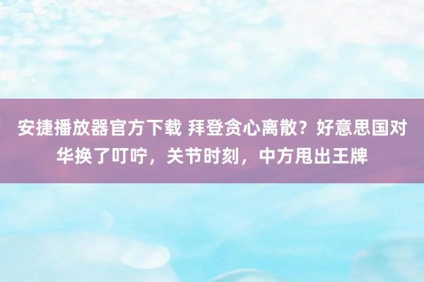 安捷播放器官方下载 拜登贪心离散？好意思国对华换了叮咛，关节时刻，中方甩出王牌