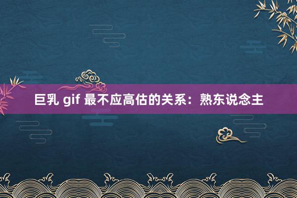 巨乳 gif 最不应高估的关系:熟东说念主