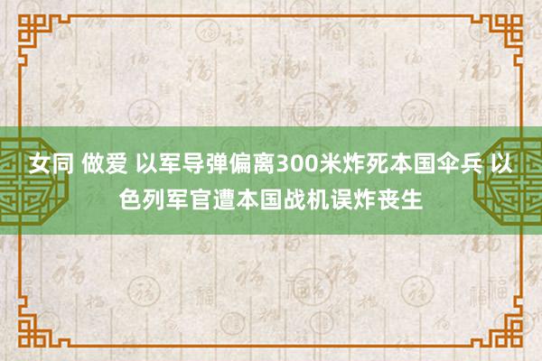 女同 做爱 以军导弹偏离300米炸死本国伞兵 以色列军官遭本国战机误炸丧生