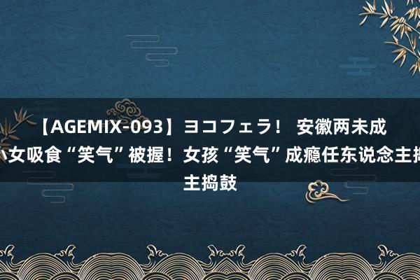 【AGEMIX-093】ヨコフェラ！ 安徽两未成少小女吸食“笑气”被握！女孩“笑气”成瘾任东说念主捣鼓
