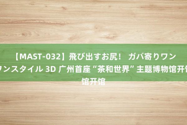 【MAST-032】飛び出すお尻！ ガバ寄りワンワンスタイル 3D 广州首座“茶和世界”主题博物馆开馆