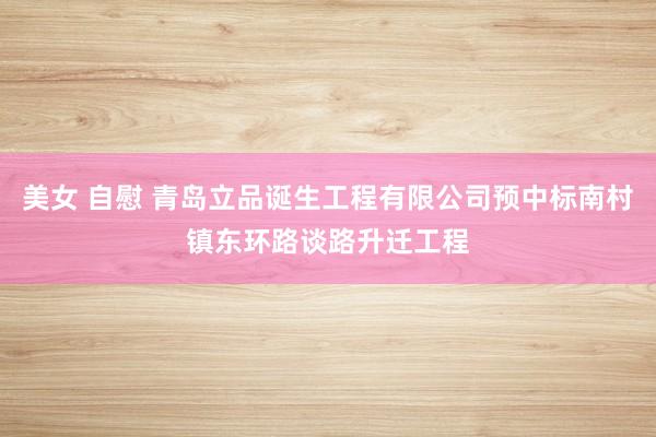 美女 自慰 青岛立品诞生工程有限公司预中标南村镇东环路谈路升迁工程