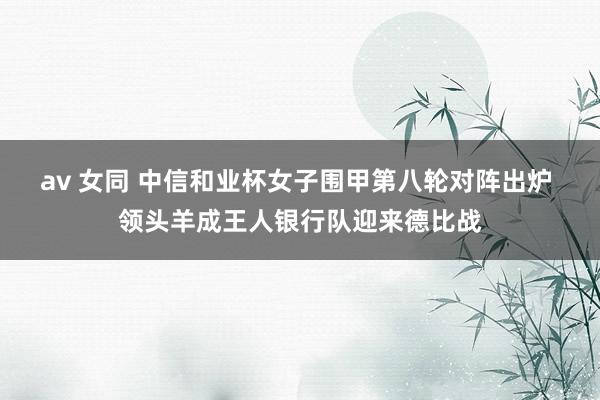 av 女同 中信和业杯女子围甲第八轮对阵出炉 领头羊成王人银行队迎来德比战