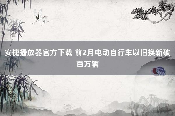 安捷播放器官方下载 前2月电动自行车以旧换新破百万辆