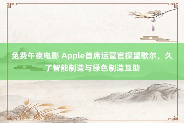 免费午夜电影 Apple首席运营官探望歌尔，久了智能制造与绿色制造互助