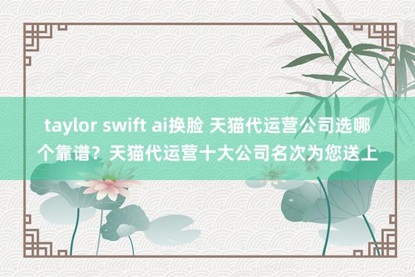 taylor swift ai换脸 天猫代运营公司选哪个靠谱？天猫代运营十大公司名次为您送上