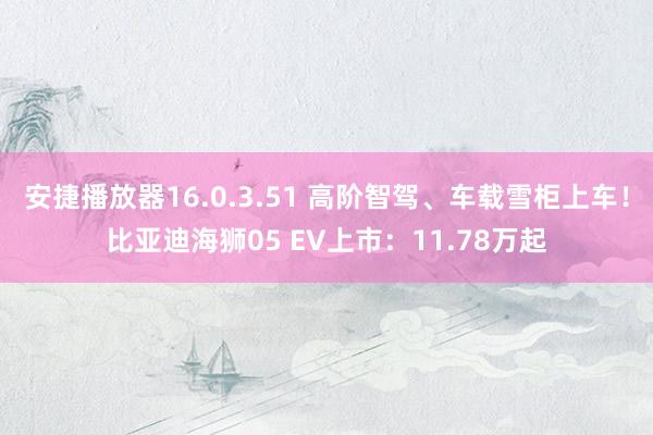 安捷播放器16.0.3.51 高阶智驾、车载雪柜上车！比亚迪海狮05 EV上市：11.78万起