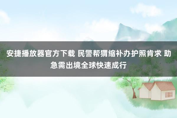 安捷播放器官方下载 民警帮猬缩补办护照肯求 助急需出境全球快速成行