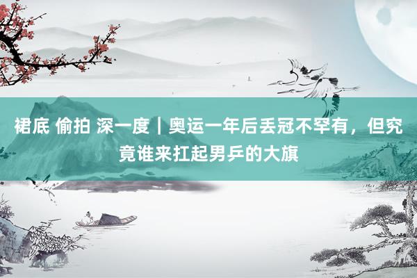 裙底 偷拍 深一度｜奥运一年后丢冠不罕有，但究竟谁来扛起男乒的大旗