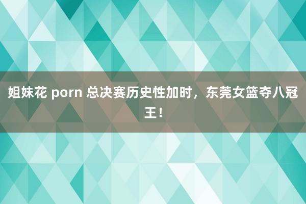 姐妹花 porn 总决赛历史性加时，东莞女篮夺八冠王！