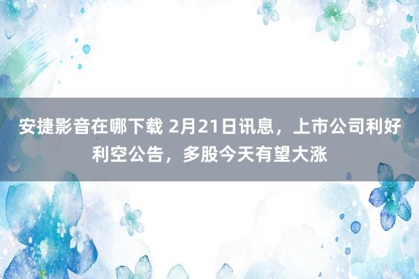 安捷影音在哪下载 2月21日讯息，上市公司利好利空公告，多股今天有望大涨