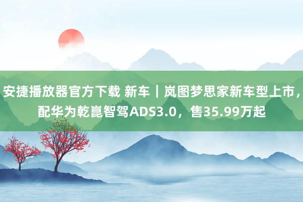 安捷播放器官方下载 新车｜岚图梦思家新车型上市，配华为乾崑智驾ADS3.0，售35.99万起