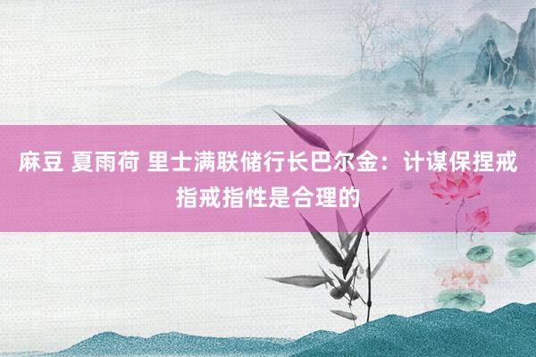 麻豆 夏雨荷 里士满联储行长巴尔金：计谋保捏戒指戒指性是合理的