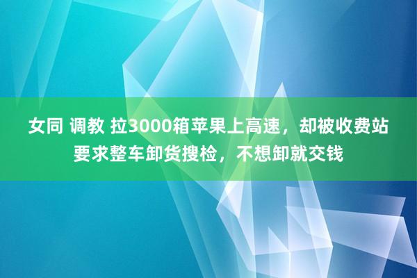 女同 调教 拉3000箱苹果上高速，却被收费站要求整车卸货搜检，不想卸就交钱