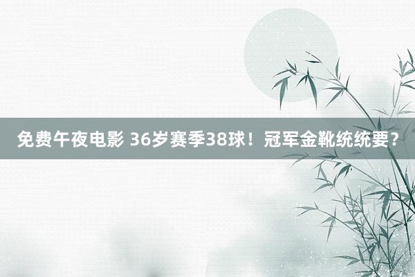 免费午夜电影 36岁赛季38球！冠军金靴统统要？