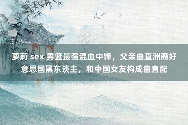 萝莉 sex 男篮最强混血中锋，父亲曲直洲裔好意思国黑东谈主，和中国女友构成曲直配