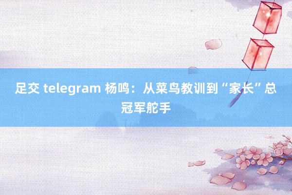 足交 telegram 杨鸣：从菜鸟教训到“家长”总冠军舵手
