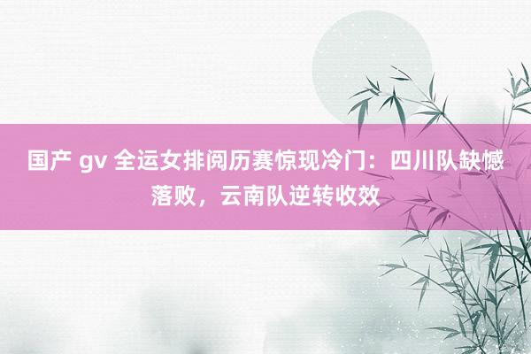 国产 gv 全运女排阅历赛惊现冷门：四川队缺憾落败，云南队逆转收效