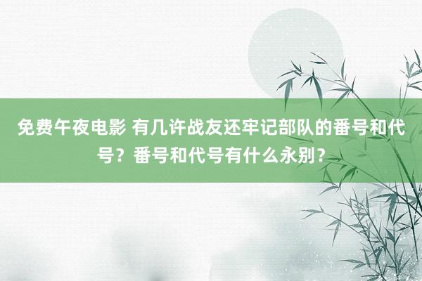 免费午夜电影 有几许战友还牢记部队的番号和代号？番号和代号有什么永别？