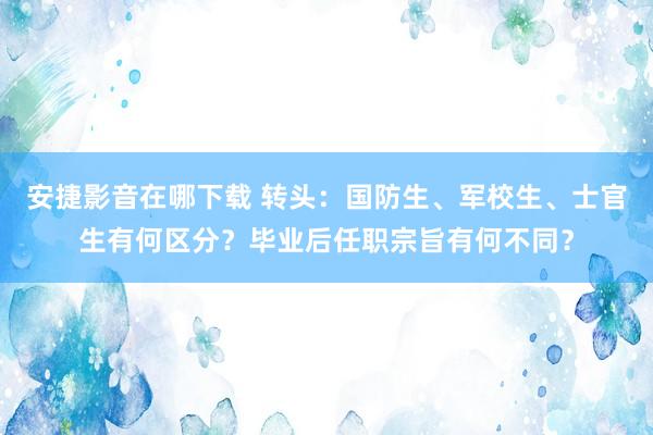 安捷影音在哪下载 转头：国防生、军校生、士官生有何区分？毕业后任职宗旨有何不同？