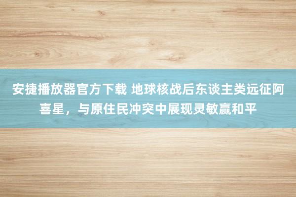 安捷播放器官方下载 地球核战后东谈主类远征阿喜星，与原住民冲突中展现灵敏赢和平