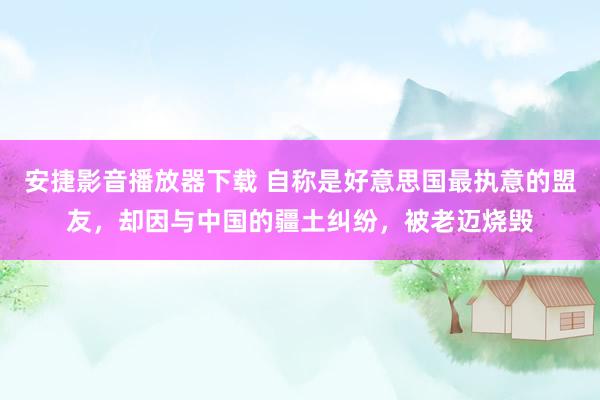 安捷影音播放器下载 自称是好意思国最执意的盟友，却因与中国的疆土纠纷，被老迈烧毁