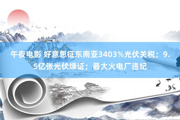午夜电影 好意思征东南亚3403%光伏关税；9.5亿张光伏绿证；最大火电厂违纪