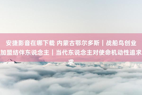 安捷影音在哪下载 内蒙古鄂尔多斯｜战船鸟创业加盟结伴东说念主｜当代东说念主对使命机动性追求