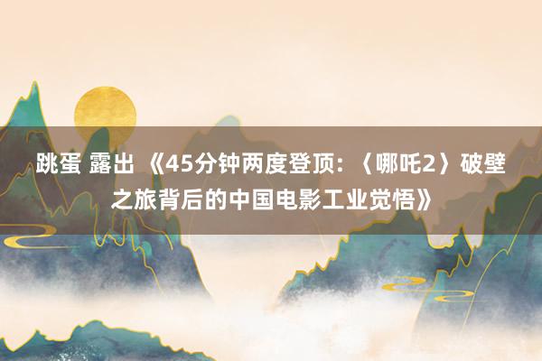 跳蛋 露出 《45分钟两度登顶: 〈哪吒2〉破壁之旅背后的中国电影工业觉悟》