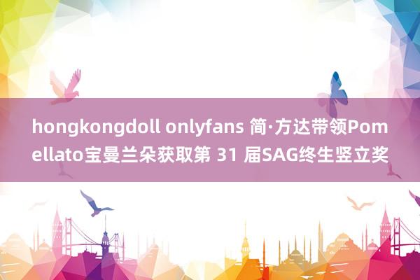 hongkongdoll onlyfans 简·方达带领Pomellato宝曼兰朵获取第 31 届SAG终生竖立奖