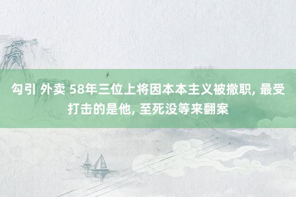 勾引 外卖 58年三位上将因本本主义被撤职, 最受打击的是他, 至死没等来翻案