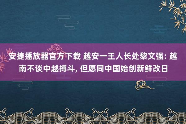 安捷播放器官方下载 越安一王人长处黎文强: 越南不谈中越搏斗, 但愿同中国始创新鲜改日