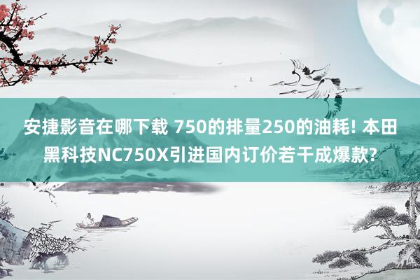 安捷影音在哪下载 750的排量250的油耗! 本田黑科技NC750X引进国内订价若干成爆款?