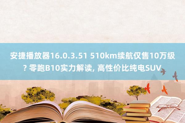 安捷播放器16.0.3.51 510km续航仅售10万级? 零跑B10实力解读, 高性价比纯电SUV