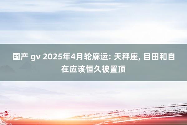 国产 gv 2025年4月轮廓运: 天秤座, 目田和自在应该恒久被置顶