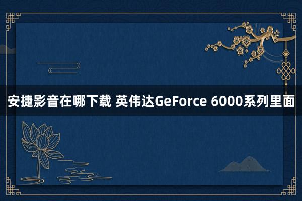 安捷影音在哪下载 英伟达GeForce 6000系列里面