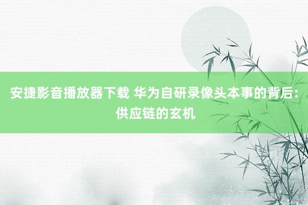 安捷影音播放器下载 华为自研录像头本事的背后: 供应链的玄机