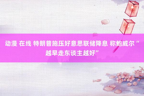 动漫 在线 特朗普施压好意思联储降息 称鲍威尔“越早走东谈主越好”